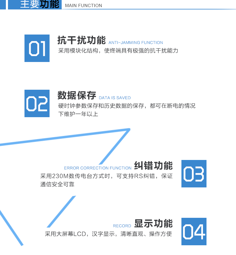 主要功能
　　1、采用模塊化結構，使終端具有極強的抗干擾能力。
　　2、硬時(shí)鐘參數保存和歷史數據的保存，都可在斷電的情況下維護一年以上。
　　3、采用230M數傳電臺方式時(shí)，可支持RS糾錯，保證通信安全可靠。
　　4、采用大屏幕LCD，漢字顯示，清晰直觀(guān)、操作方便。
　　5、具有防竊電檢測功能。