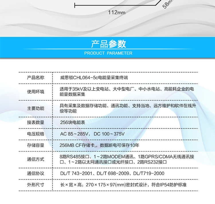 技術(shù)指標
項  目	技術(shù)指標
執行標準	DL/T 743-2001、DL/T 698-2009、DL/T719-2000
工作電源	AC 85～285V， DC 100～375V
以太網(wǎng)絡(luò )	IEEE 802.3標準，10/100BaseT RJ45接口，TCP/IP協(xié)議
撥號MODEM	ITU-T V.22～V.90\56Kflex，1200bps～56kbps自適應
專(zhuān)線(xiàn)MODEM	ITU-T V.23，中心頻率為1700Hz，頻偏400HZ
存儲容量	256MB CF存儲卡,，數據斷電可保存10年
時(shí)  鐘	高精度時(shí)鐘芯片，時(shí)鐘誤差≤0.5s/d，斷電連續運行10年
工作電源	AC85V～AC285V，DC100V～DC375V，交直流雙路輸入，無(wú)縫切換
工作環(huán)境	相對濕度≤95%，正常工作溫度-25℃～+60℃,極限工作溫度-40℃～+70℃
功耗/性能	整機功耗≤5W，MTBF≥100000小時(shí)
外形/結構	長(cháng)×寬×高：270×175×97(mm)密封式設計，符合IP54防護標準